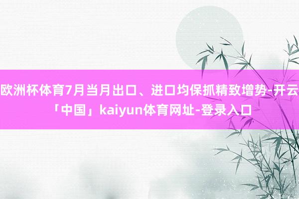 欧洲杯体育7月当月出口、进口均保抓精致增势-开云「中国」kaiyun体育网址-登录入口