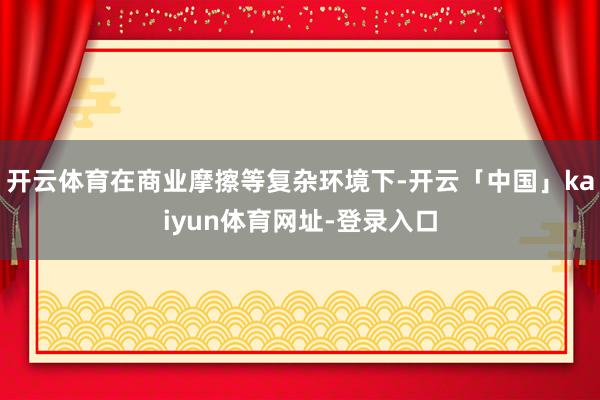 开云体育在商业摩擦等复杂环境下-开云「中国」kaiyun体育网址-登录入口