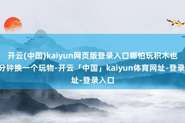 开云(中国)kaiyun网页版登录入口哪怕玩积木也会5分钟换一个玩物-开云「中国」kaiyun体育网址-登录入口