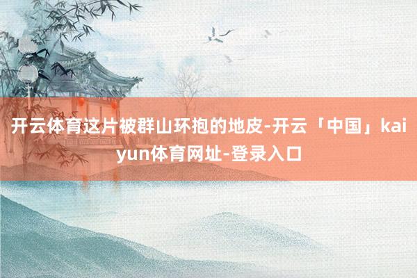 开云体育这片被群山环抱的地皮-开云「中国」kaiyun体育网址-登录入口