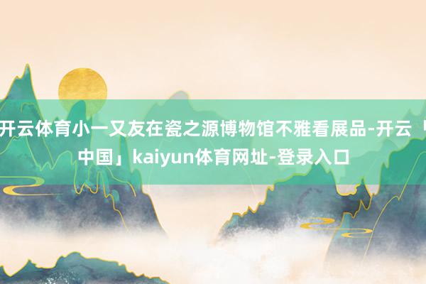 开云体育小一又友在瓷之源博物馆不雅看展品-开云「中国」kaiyun体育网址-登录入口
