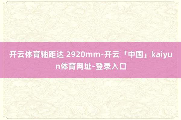 开云体育轴距达 2920mm-开云「中国」kaiyun体育网址-登录入口