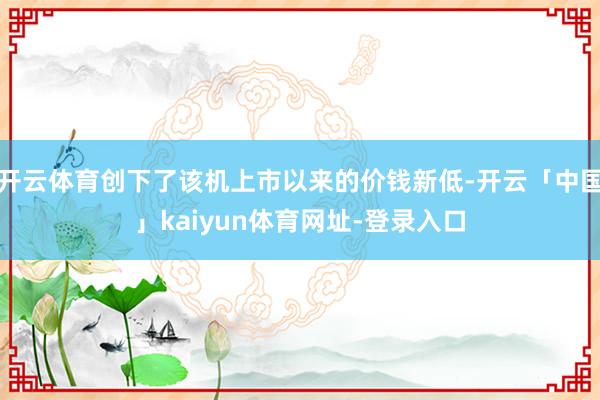 开云体育创下了该机上市以来的价钱新低-开云「中国」kaiyun体育网址-登录入口