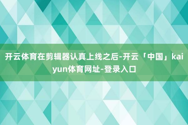 开云体育在剪辑器认真上线之后-开云「中国」kaiyun体育网址-登录入口