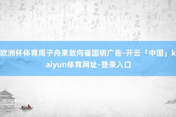 欧洲杯体育周子舟果敢向崔国明广告-开云「中国」kaiyun体育网址-登录入口
