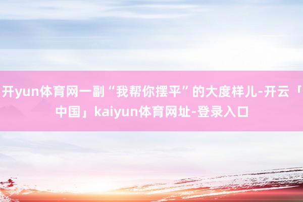 开yun体育网一副“我帮你摆平”的大度样儿-开云「中国」kaiyun体育网址-登录入口