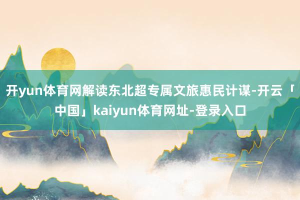 开yun体育网解读东北超专属文旅惠民计谋-开云「中国」kaiyun体育网址-登录入口