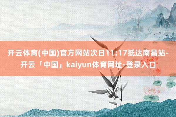 开云体育(中国)官方网站次日11:17抵达南昌站-开云「中国」kaiyun体育网址-登录入口
