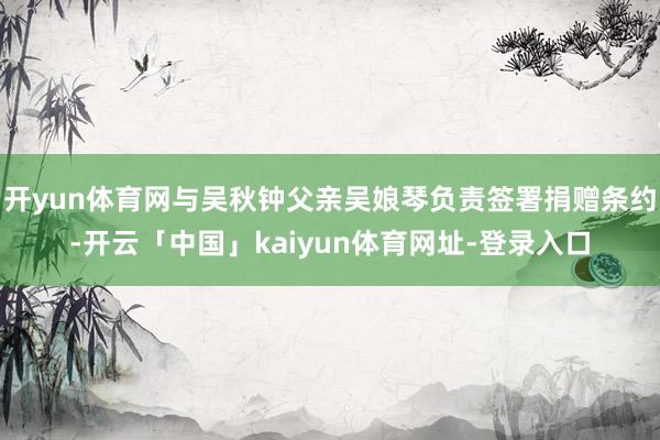 开yun体育网与吴秋钟父亲吴娘琴负责签署捐赠条约-开云「中国」kaiyun体育网址-登录入口
