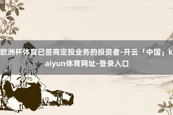 欧洲杯体育已签商定投业务的投资者-开云「中国」kaiyun体育网址-登录入口