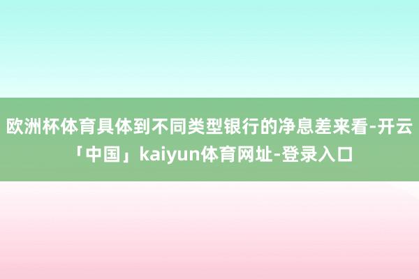 欧洲杯体育　　具体到不同类型银行的净息差来看-开云「中国」kaiyun体育网址-登录入口