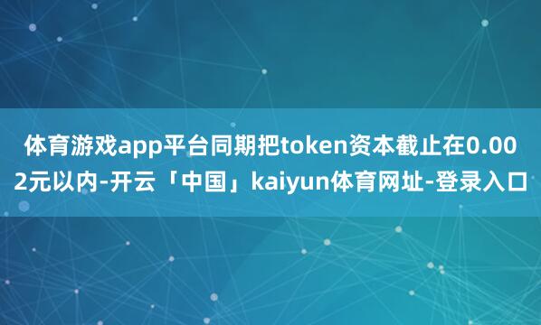 体育游戏app平台同期把token资本截止在0.002元以内-开云「中国」kaiyun体育网址-登录入口