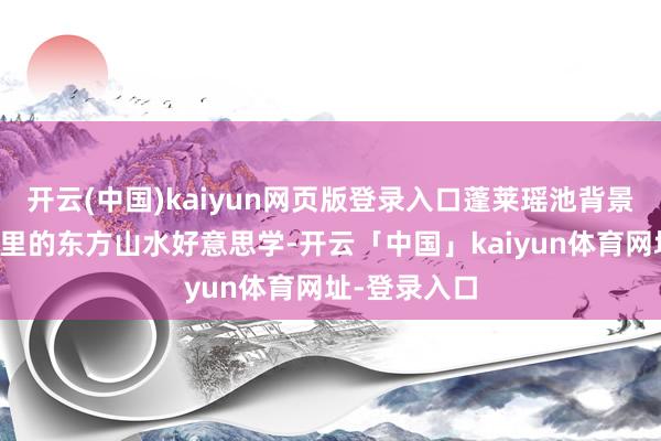 开云(中国)kaiyun网页版登录入口蓬莱瑶池背景回复了影片里的东方山水好意思学-开云「中国」kaiyun体育网址-登录入口
