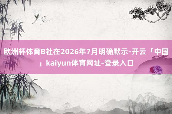 欧洲杯体育B社在2026年7月明确默示-开云「中国」kaiyun体育网址-登录入口