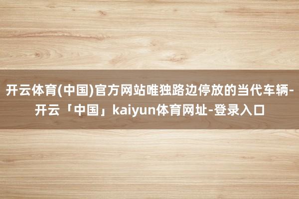 开云体育(中国)官方网站唯独路边停放的当代车辆-开云「中国」kaiyun体育网址-登录入口
