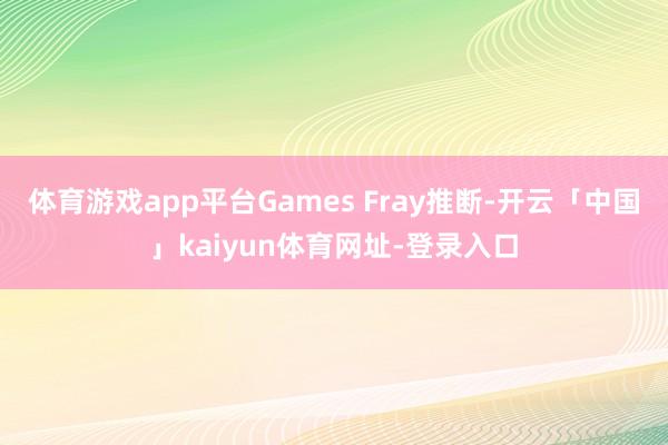 体育游戏app平台Games Fray推断-开云「中国」kaiyun体育网址-登录入口