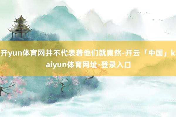 开yun体育网并不代表着他们就竟然-开云「中国」kaiyun体育网址-登录入口