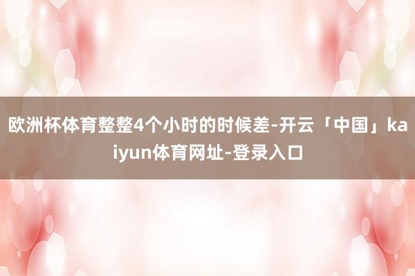 欧洲杯体育整整4个小时的时候差-开云「中国」kaiyun体育网址-登录入口