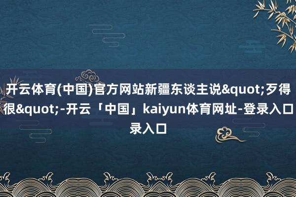 开云体育(中国)官方网站新疆东谈主说"歹得很"-开云「中国」kaiyun体育网址-登录入口