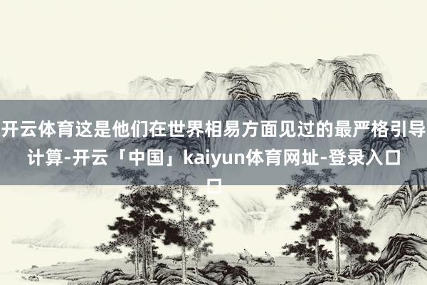 开云体育这是他们在世界相易方面见过的最严格引导计算-开云「中国」kaiyun体育网址-登录入口