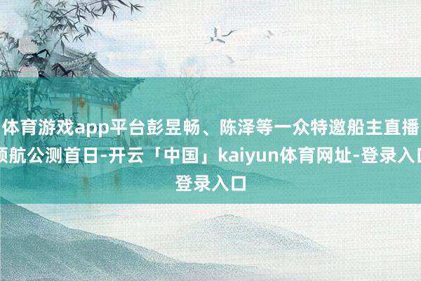 体育游戏app平台彭昱畅、陈泽等一众特邀船主直播领航公测首日-开云「中国」kaiyun体育网址-登录入口