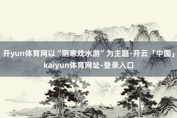 开yun体育网以“阴寒戏水游”为主题-开云「中国」kaiyun体育网址-登录入口