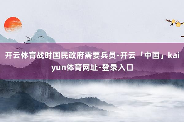 开云体育战时国民政府需要兵员-开云「中国」kaiyun体育网址-登录入口