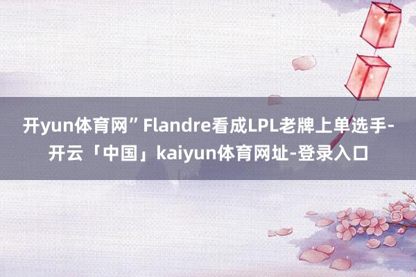 开yun体育网”Flandre看成LPL老牌上单选手-开云「中国」kaiyun体育网址-登录入口