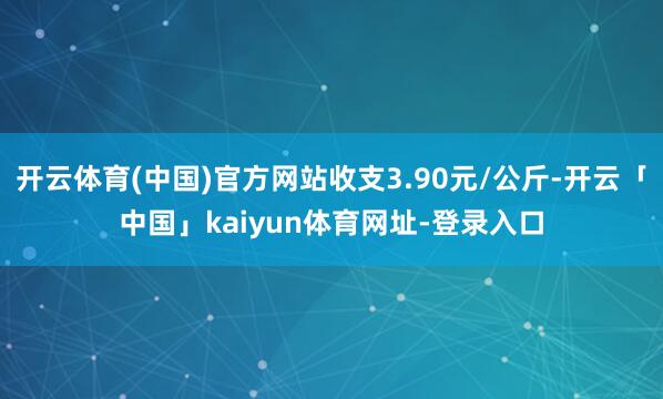 开云体育(中国)官方网站收支3.90元/公斤-开云「中国」kaiyun体育网址-登录入口