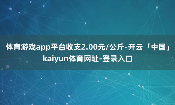 体育游戏app平台收支2.00元/公斤-开云「中国」kaiyun体育网址-登录入口