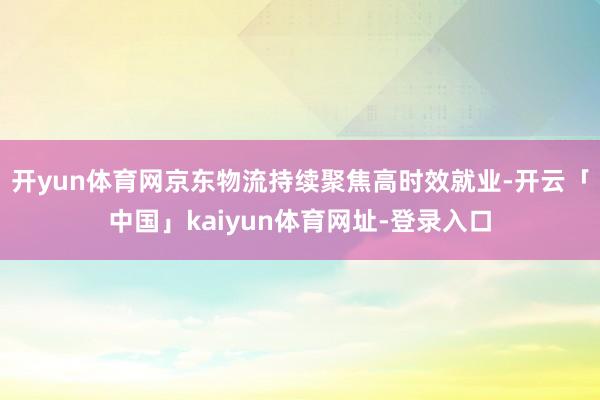 开yun体育网京东物流持续聚焦高时效就业-开云「中国」kaiyun体育网址-登录入口