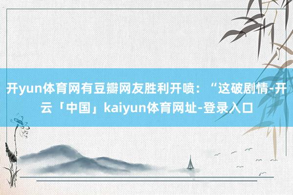 开yun体育网有豆瓣网友胜利开喷：“这破剧情-开云「中国」kaiyun体育网址-登录入口