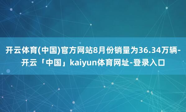 开云体育(中国)官方网站8月份销量为36.34万辆-开云「中国」kaiyun体育网址-登录入口