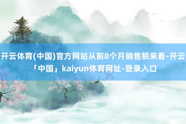开云体育(中国)官方网站从前8个月销售额来看-开云「中国」kaiyun体育网址-登录入口