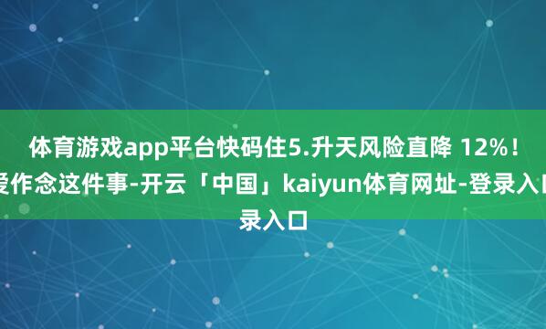 体育游戏app平台快码住5.升天风险直降 12%！爱作念这件事-开云「中国」kaiyun体育网址-登录入口