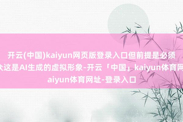 开云(中国)kaiyun网页版登录入口但前提是必须明确呈文公众这是AI生成的虚拟形象-开云「中国」kaiyun体育网址-登录入口
