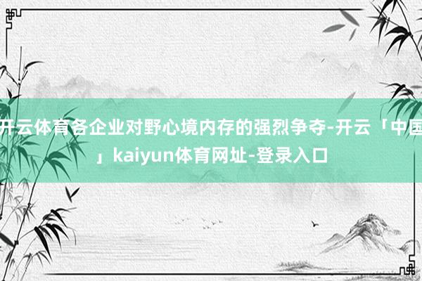 开云体育各企业对野心境内存的强烈争夺-开云「中国」kaiyun体育网址-登录入口