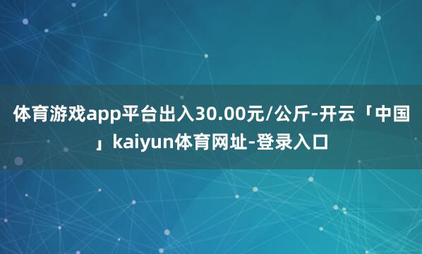 体育游戏app平台出入30.00元/公斤-开云「中国」kaiyun体育网址-登录入口