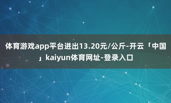 体育游戏app平台进出13.20元/公斤-开云「中国」kaiyun体育网址-登录入口