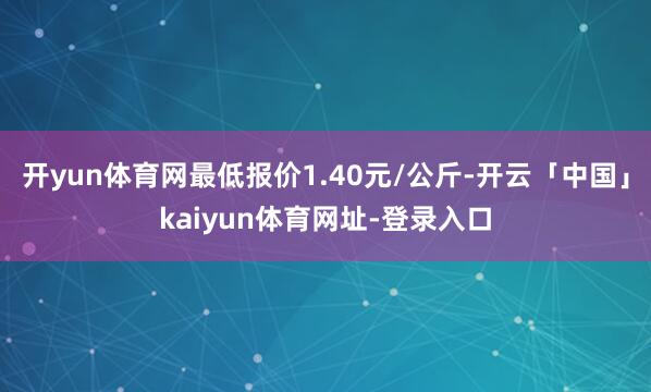 开yun体育网最低报价1.40元/公斤-开云「中国」kaiyun体育网址-登录入口