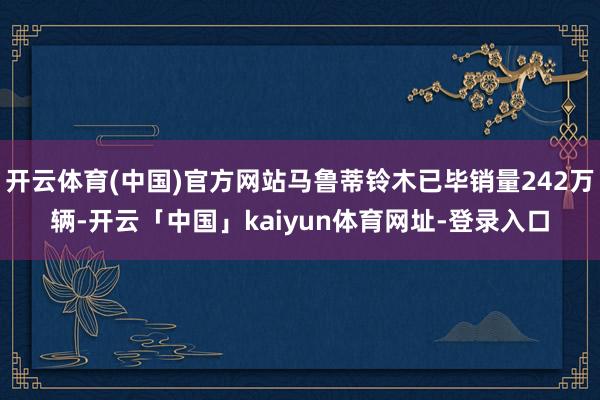 开云体育(中国)官方网站马鲁蒂铃木已毕销量242万辆-开云「中国」kaiyun体育网址-登录入口