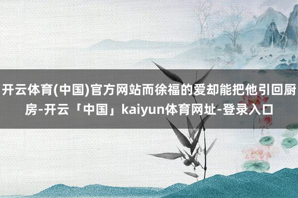 开云体育(中国)官方网站而徐福的爱却能把他引回厨房-开云「中国」kaiyun体育网址-登录入口