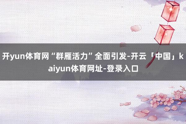 开yun体育网“群雁活力”全面引发-开云「中国」kaiyun体育网址-登录入口
