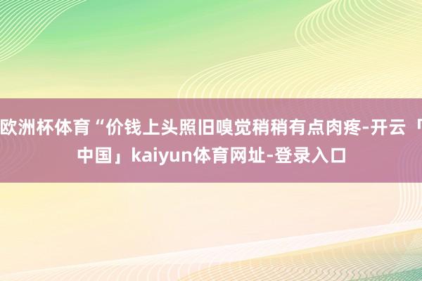 欧洲杯体育“价钱上头照旧嗅觉稍稍有点肉疼-开云「中国」kaiyun体育网址-登录入口