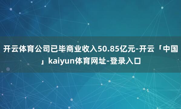 开云体育公司已毕商业收入50.85亿元-开云「中国」kaiyun体育网址-登录入口