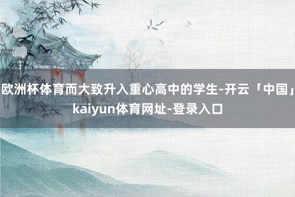 欧洲杯体育而大致升入重心高中的学生-开云「中国」kaiyun体育网址-登录入口