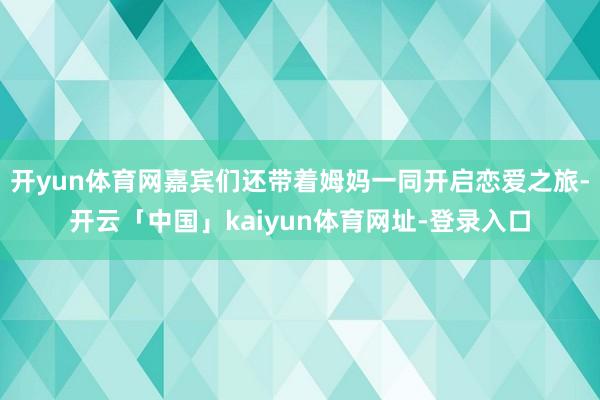 开yun体育网嘉宾们还带着姆妈一同开启恋爱之旅-开云「中国」kaiyun体育网址-登录入口