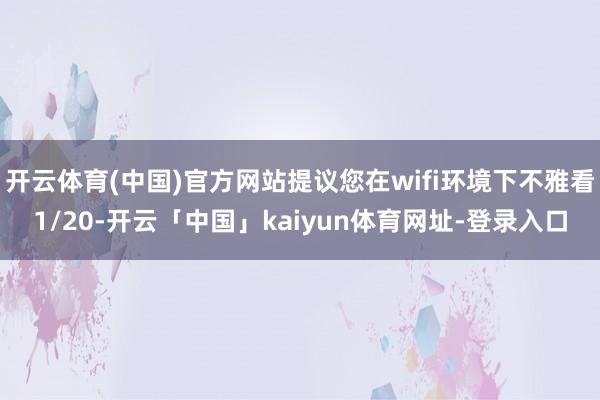 开云体育(中国)官方网站提议您在wifi环境下不雅看1/20-开云「中国」kaiyun体育网址-登录入口