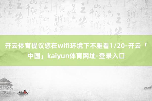 开云体育提议您在wifi环境下不雅看1/20-开云「中国」kaiyun体育网址-登录入口