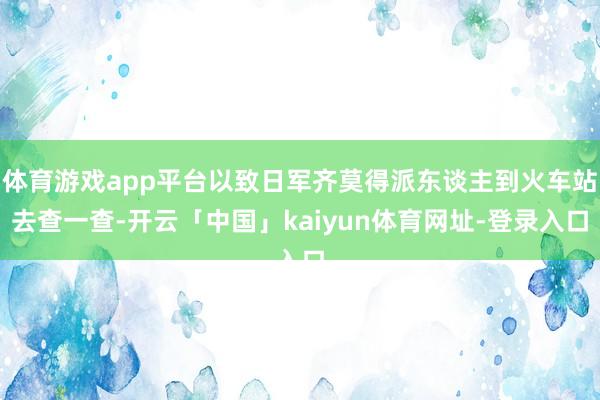 体育游戏app平台以致日军齐莫得派东谈主到火车站去查一查-开云「中国」kaiyun体育网址-登录入口